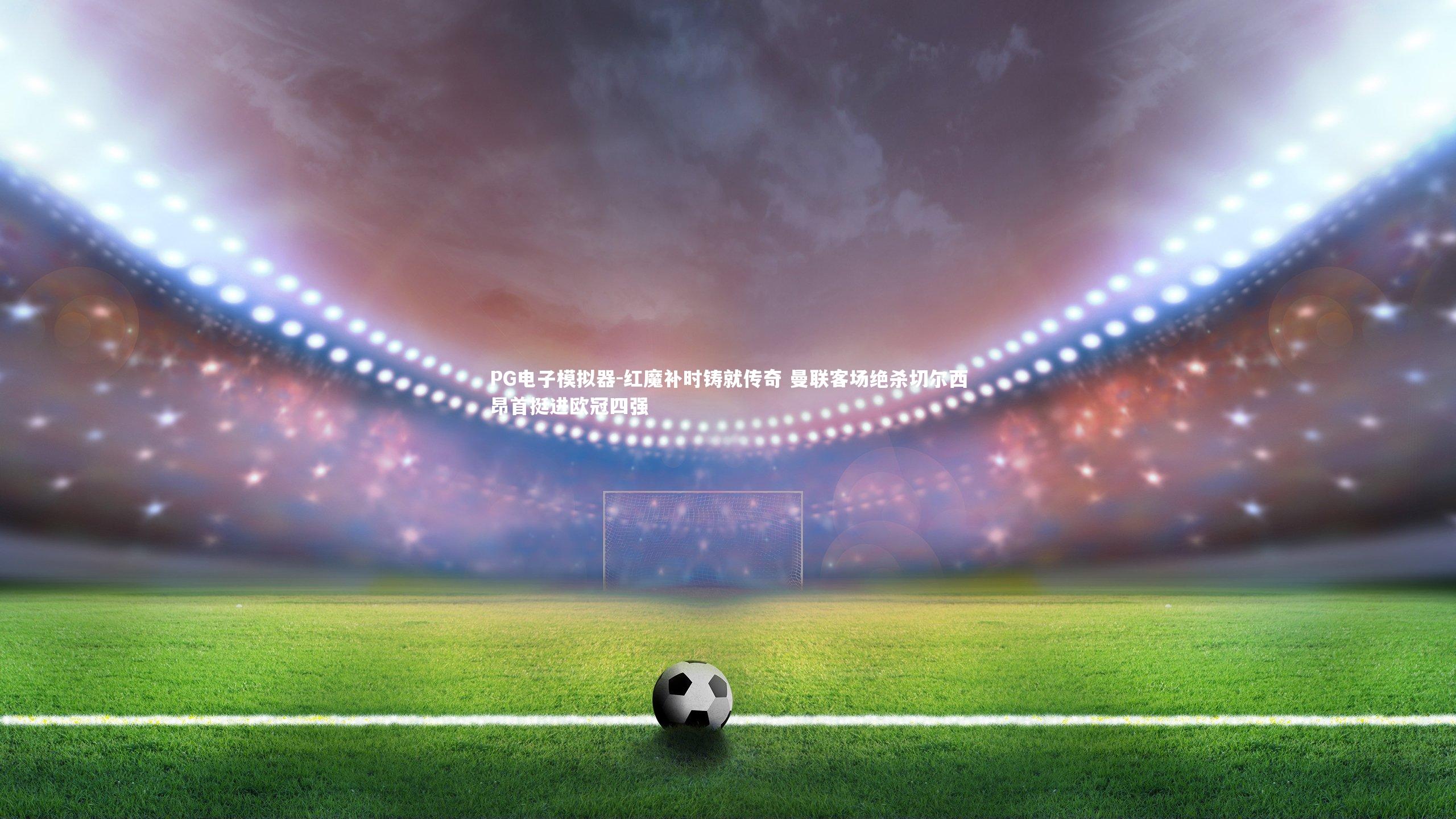 红魔补时铸就传奇 曼联客场绝杀切尔西昂首挺进欧冠四强